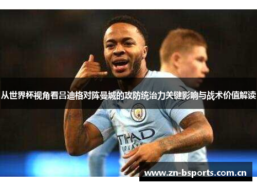 从世界杯视角看吕迪格对阵曼城的攻防统治力关键影响与战术价值解读 从世界杯视角看吕迪格对阵曼城的攻防统治力关键影响与战术价值解读