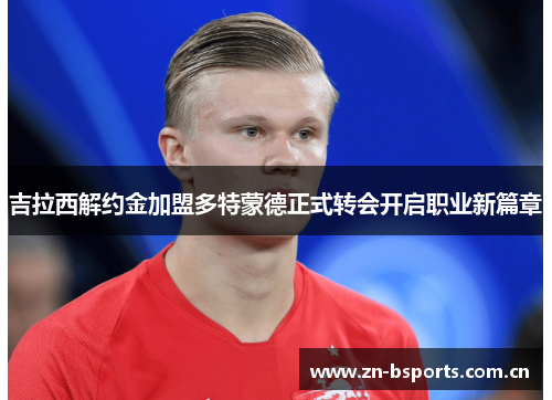 吉拉西解约金加盟多特蒙德正式转会开启职业新篇章 吉拉西解约金加盟多特蒙德正式转会开启职业新篇章